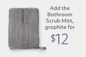 Your order qualifies you to buy the Bathroom Scrub Mitt, graphite for $12!